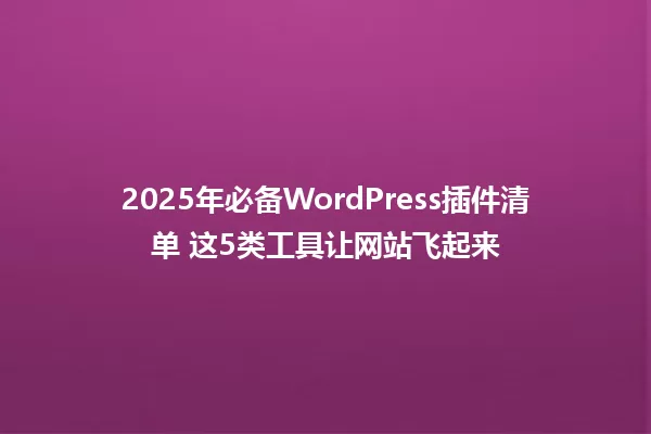 2025年必备WordPress插件清单 这5类工具让网站飞起来 一