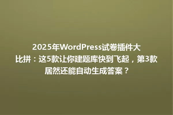2025年WordPress试卷插件大比拼:这5款让你建题库快到飞起,第3款居然还能自动生成答案? 一