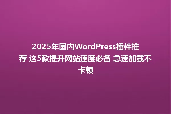 2025年国内WordPress插件推荐 这5款提升网站速度必备 急速加载不卡顿 一