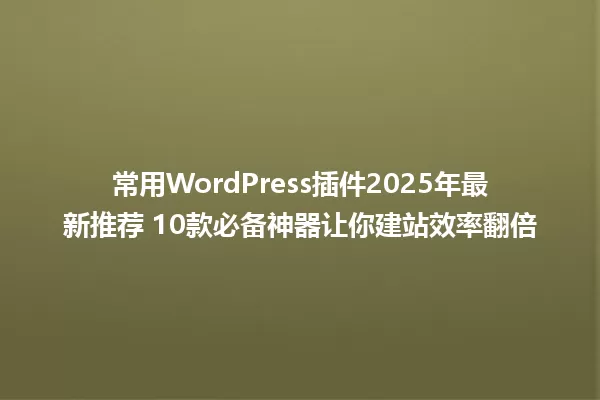 常用WordPress插件2025年最新推荐 10款必备神器让你建站效率翻倍 一