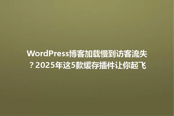 WordPress博客加载慢到访客流失？2025年这5款缓存插件让你起飞 一