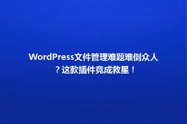 WordPress文件管理难题难倒众人？这款插件竟成救星！  一
