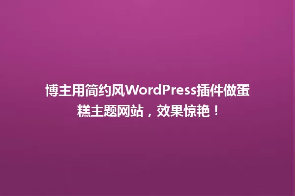 博主用简约风WordPress插件做蛋糕主题网站,效果惊艳! 一