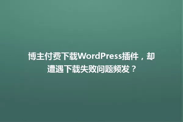 博主付费下载WordPress插件,却遭遇下载失败问题频发? 一