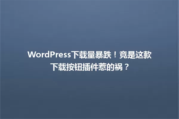 WordPress下载量暴跌!竟是这款下载按钮插件惹的祸? 一