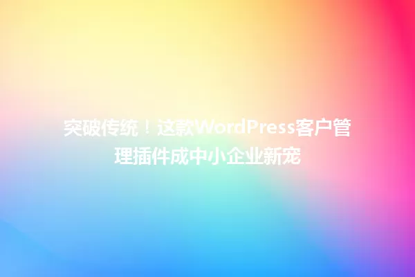 突破传统！这款WordPress客户管理插件成中小企业新宠 一