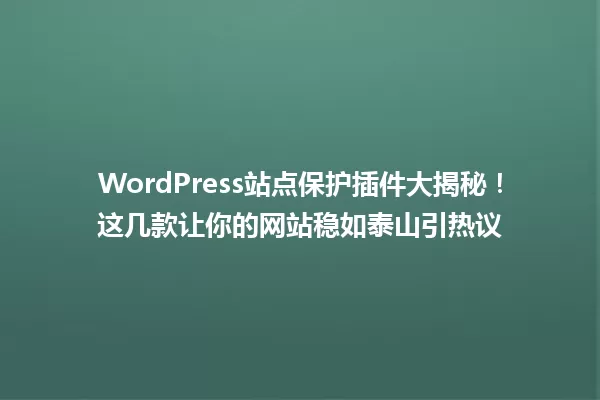 WordPress站点保护插件大揭秘！这几款让你的网站稳如泰山引热议 一