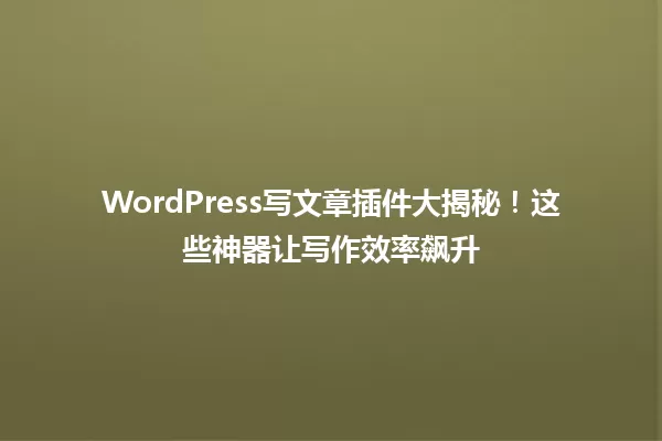 WordPress写文章插件大揭秘!这些神器让写作效率飙升 一