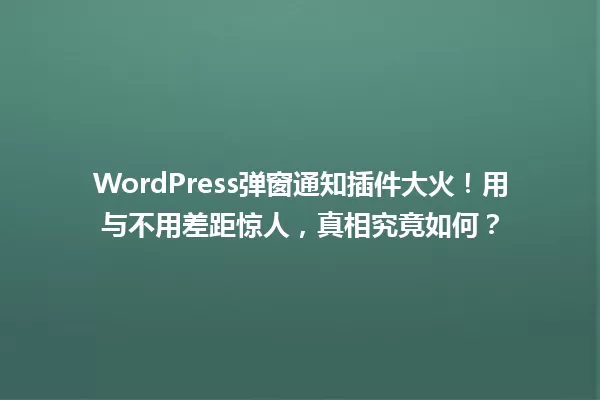 WordPress弹窗通知插件大火！用与不用差距惊人，真相究竟如何？  一