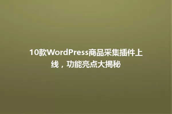 10款WordPress商品采集插件上线，功能亮点大揭秘 一