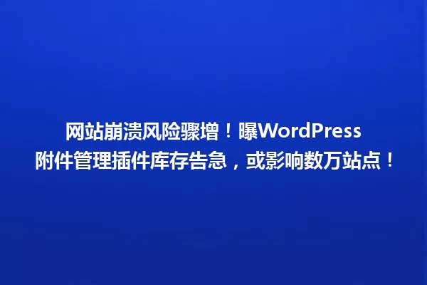 网站崩溃风险骤增！曝WordPress附件管理插件库存告急，或影响数万站点！  一