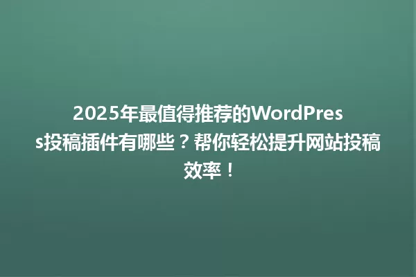 2025年最值得推荐的WordPress投稿插件有哪些?帮你轻松提升网站投稿效率! 一