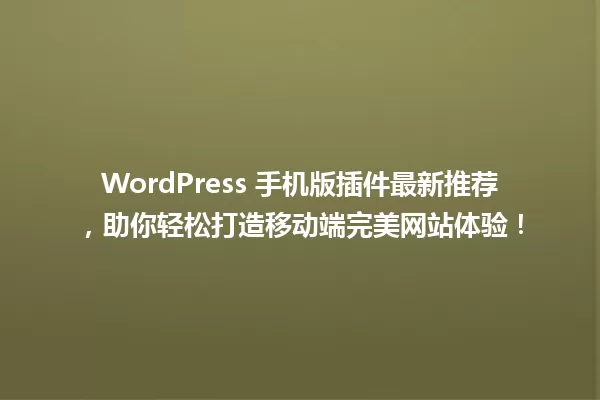 WordPress 手机版插件最新推荐,助你轻松打造移动端完美网站体验! 一