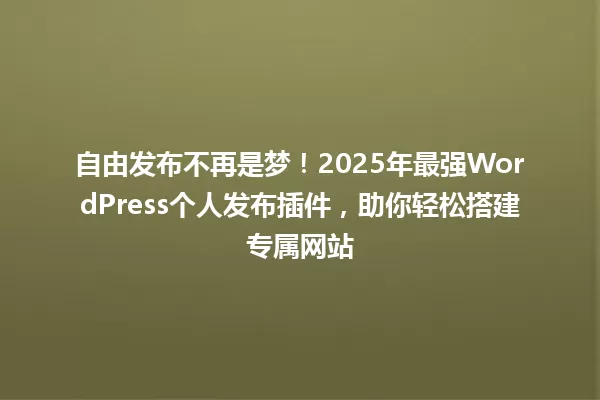自由发布不再是梦!2025年最强WordPress个人发布插件,助你轻松搭建专属网站 一