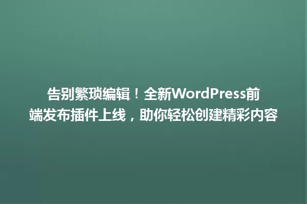 告别繁琐编辑!全新WordPress前端发布插件上线,助你轻松创建精彩内容 一
