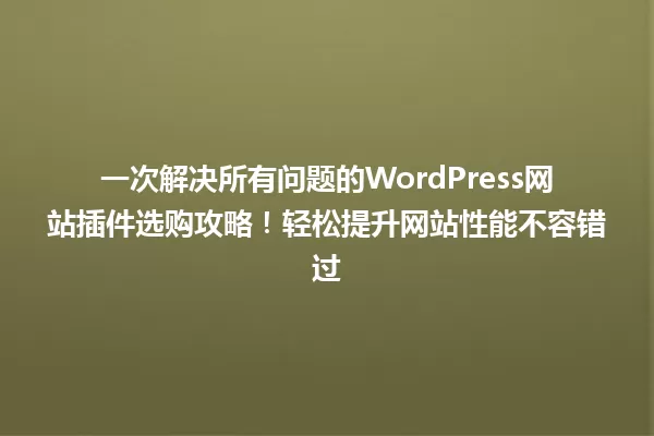 一次解决所有问题的WordPress网站插件选购攻略！轻松提升网站性能不容错过 一