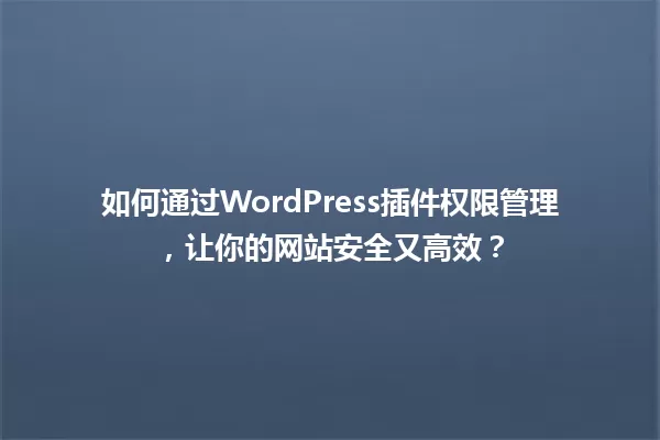 如何通过WordPress插件权限管理，让你的网站安全又高效？ 一
