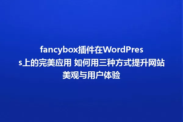 fancybox插件在WordPress上的完美应用 如何用三种方式提升网站美观与用户体验 一