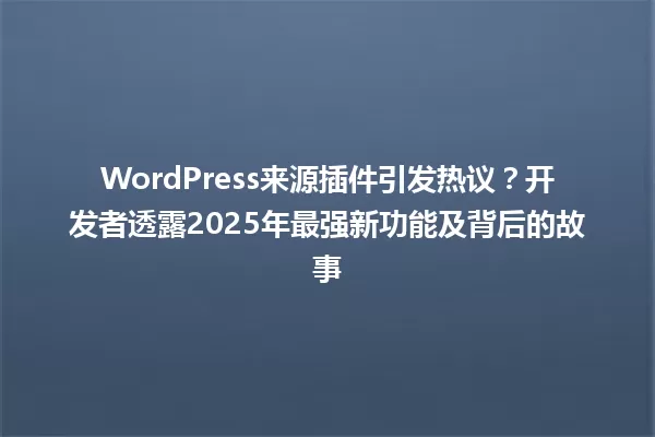 WordPress来源插件引发热议？开发者透露2025年最强新功能及背后的故事 一