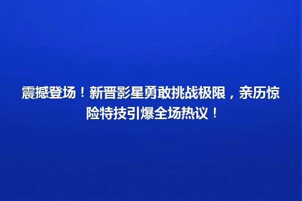 震撼登场！新晋影星勇敢挑战极限，亲历惊险特技引爆全场热议！ 一