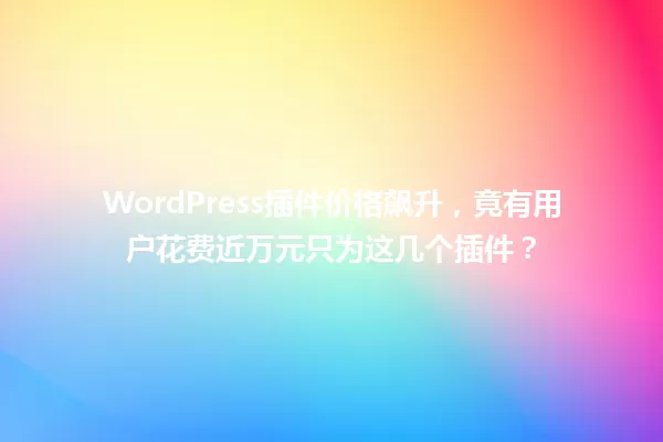 WordPress插件价格飙升，竟有用户花费近万元只为这几个插件？ 一