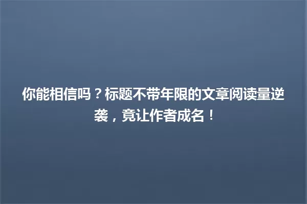 你能相信吗？标题不带年限的文章阅读量逆袭，竟让作者成名！ 一