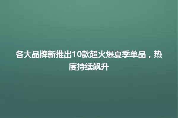各大品牌新推出10款超火爆夏季单品，热度持续飙升 一