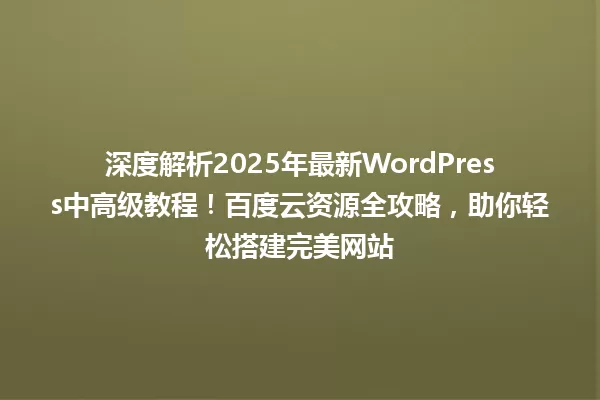深度解析2025年最新WordPress中高级教程!百度云资源全攻略,助你轻松搭建完美网站 一