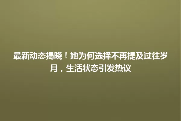 最新动态揭晓!她为何选择不再提及过往岁月,生活状态引发热议 一