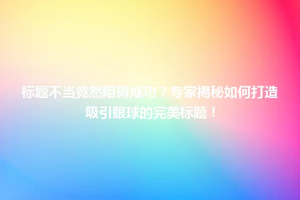 标题不当竟然阻碍成功?专家揭秘如何打造吸引眼球的完美标题! 一