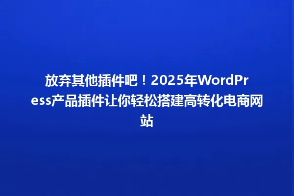 放弃其他插件吧!2025年WordPress产品插件让你轻松搭建高转化电商网站 一