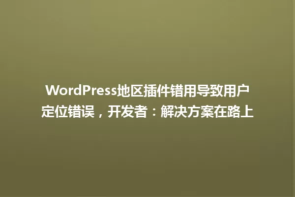 WordPress地区插件错用导致用户定位错误,开发者:解决方案在路上 一