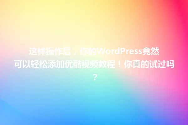 这样操作后,你的WordPress竟然可以轻松添加优酷视频教程!你真的试过吗? 一