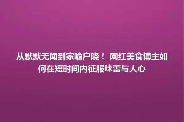 从默默无闻到家喻户晓！ 网红美食博主如何在短时间内征服味蕾与人心 一