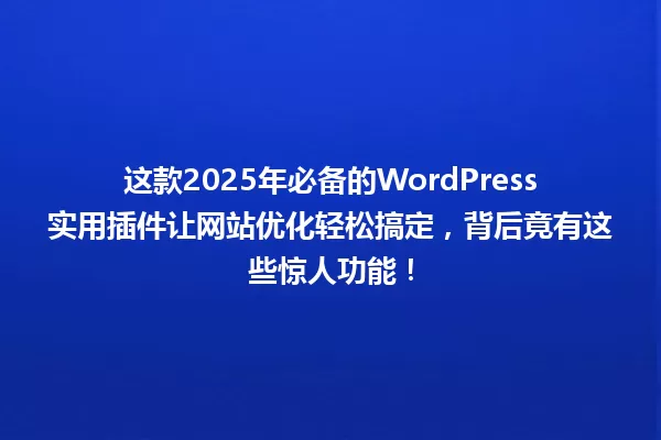 这款2025年必备的WordPress实用插件让网站优化轻松搞定，背后竟有这些惊人功能！ 一