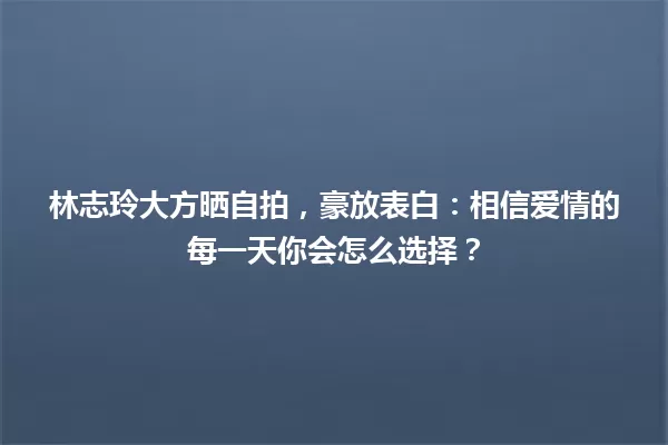 林志玲大方晒自拍，豪放表白：相信爱情的每一天你会怎么选择？ 一