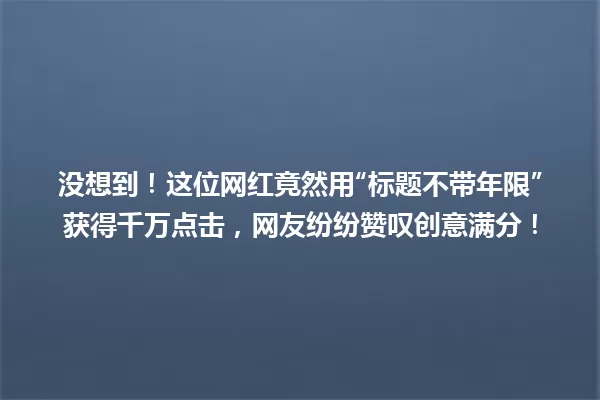 没想到！这位网红竟然用“标题不带年限”获得千万点击，网友纷纷赞叹创意满分！ 一
