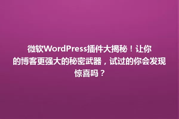 微软WordPress插件大揭秘！让你的博客更强大的秘密武器，试过的你会发现惊喜吗？ 一