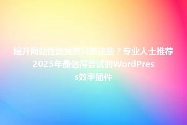 提升网站性能竟然只需这些?专业人士推荐2025年最值得尝试的WordPress效率插件 一