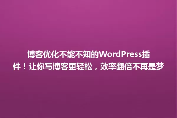 博客优化不能不知的WordPress插件!让你写博客更轻松,效率翻倍不再是梦 一