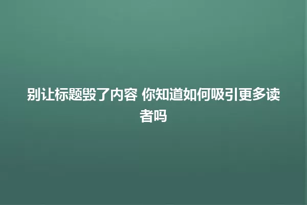 别让标题毁了内容 你知道如何吸引更多读者吗 一