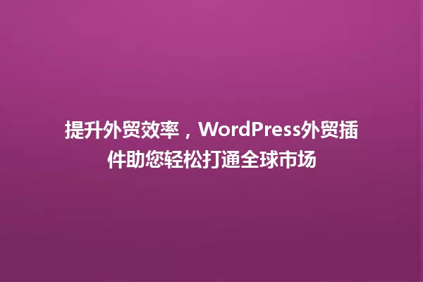 提升外贸效率,WordPress外贸插件助您轻松打通全球市场 一