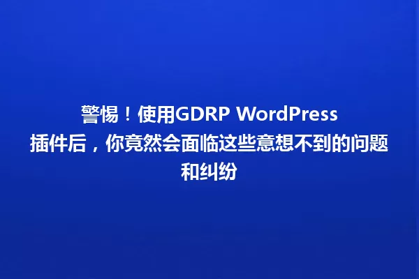 警惕！使用GDRP WordPress插件后，你竟然会面临这些意想不到的问题和纠纷 一
