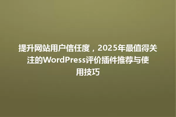 提升网站用户信任度,2025年最值得关注的WordPress评价插件推荐与使用技巧 一