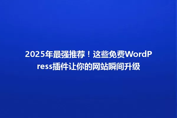 2025年最强推荐!这些免费WordPress插件让你的网站瞬间升级 一