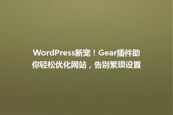 WordPress新宠！Gear插件助你轻松优化网站，告别繁琐设置 一
