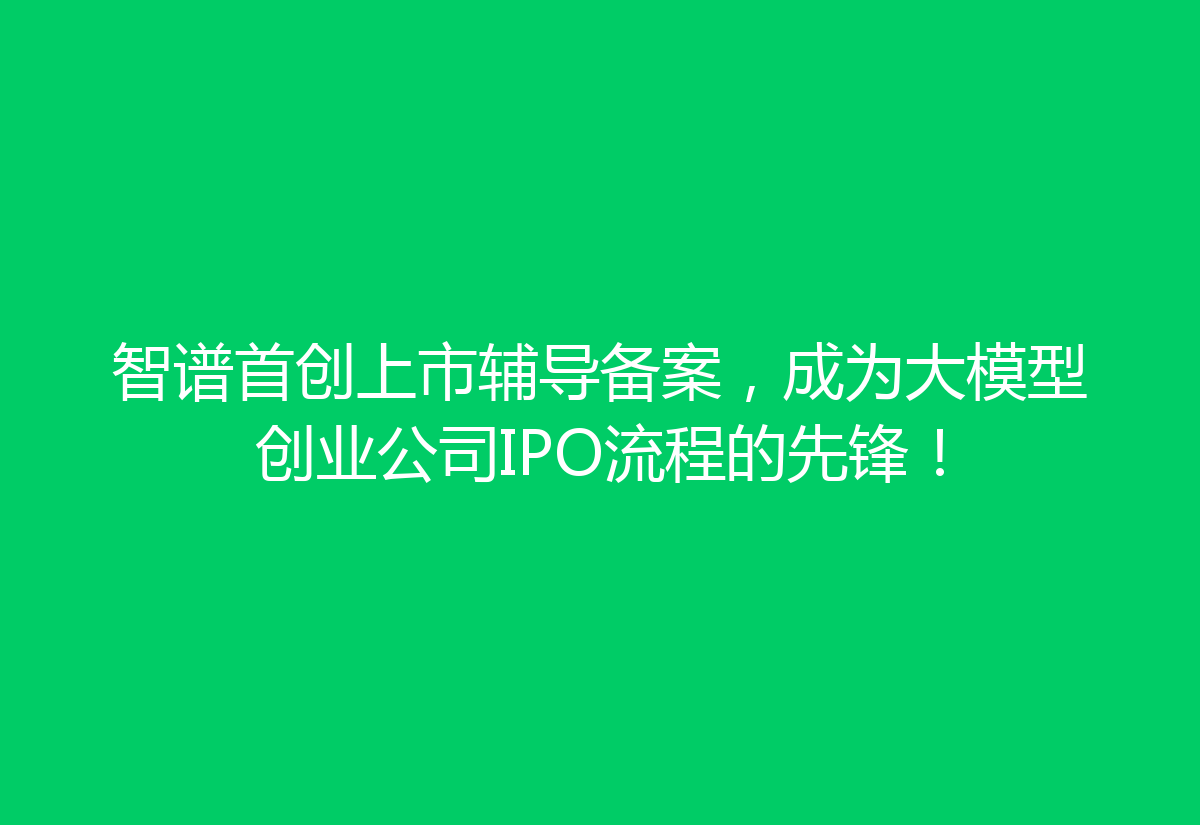 智谱首创上市辅导备案，成为大模型创业公司IPO流程的先锋！