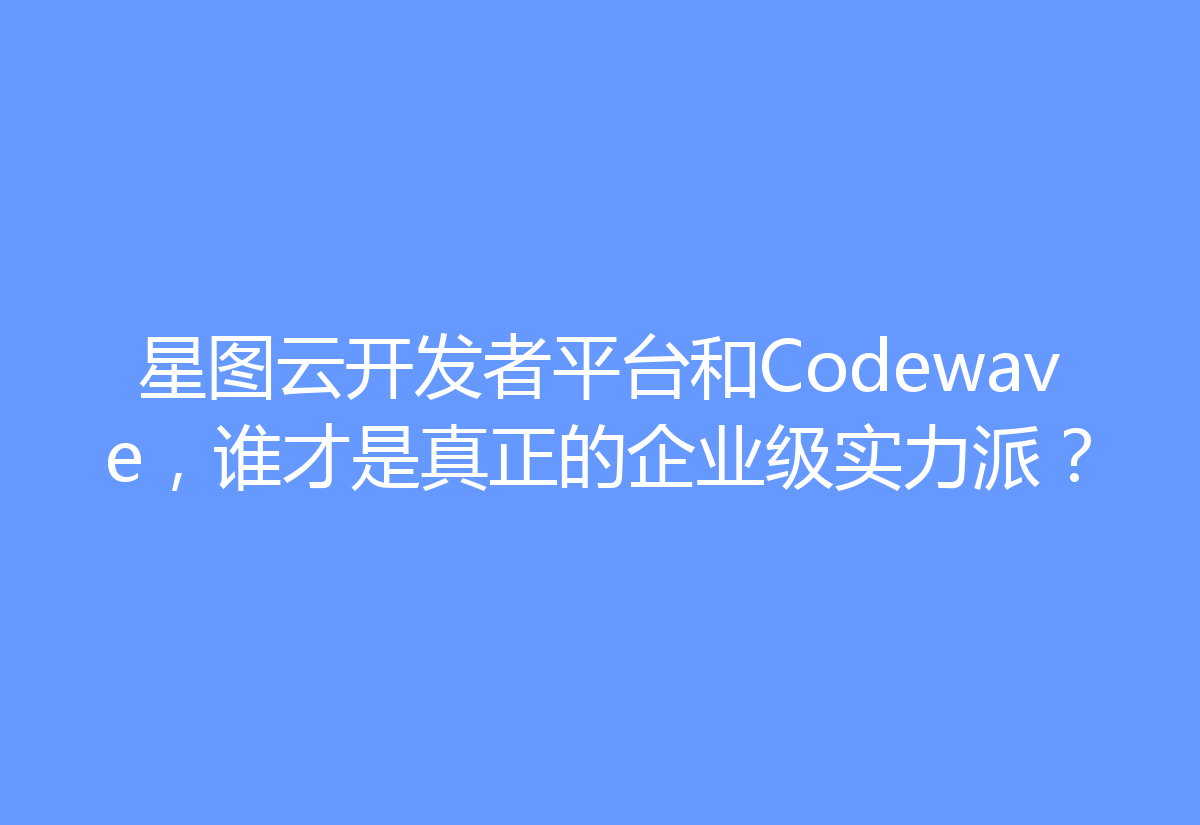 星图云开发者平台和Codewave,谁才是真正的企业级实力派?