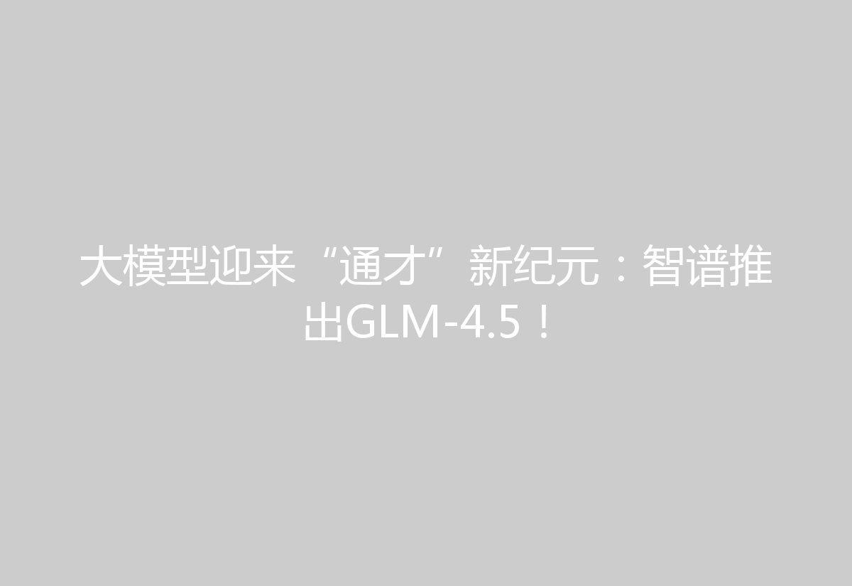 大模型迎来“通才”新纪元：智谱推出GLM-4.5！