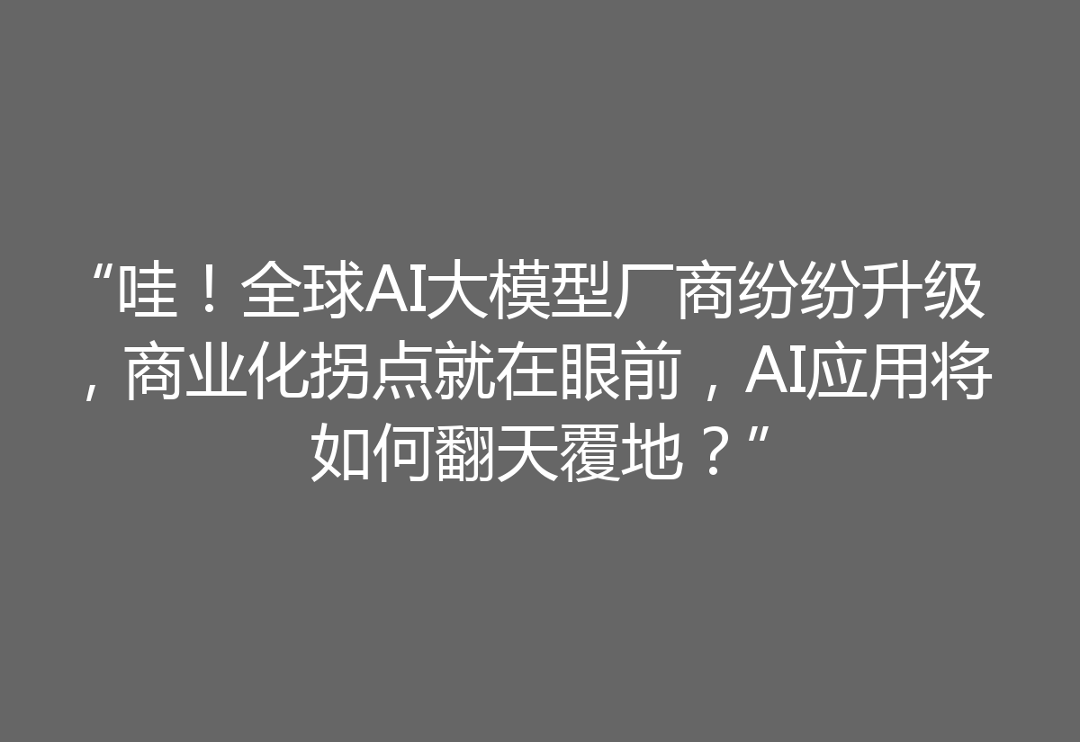 “哇！全球AI大模型厂商纷纷升级，商业化拐点就在眼前，AI应用将如何翻天覆地？”